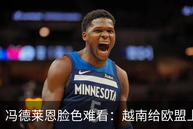 冯德莱恩脸色难看：越南给欧盟上了一课：什么叫 “中国力量”